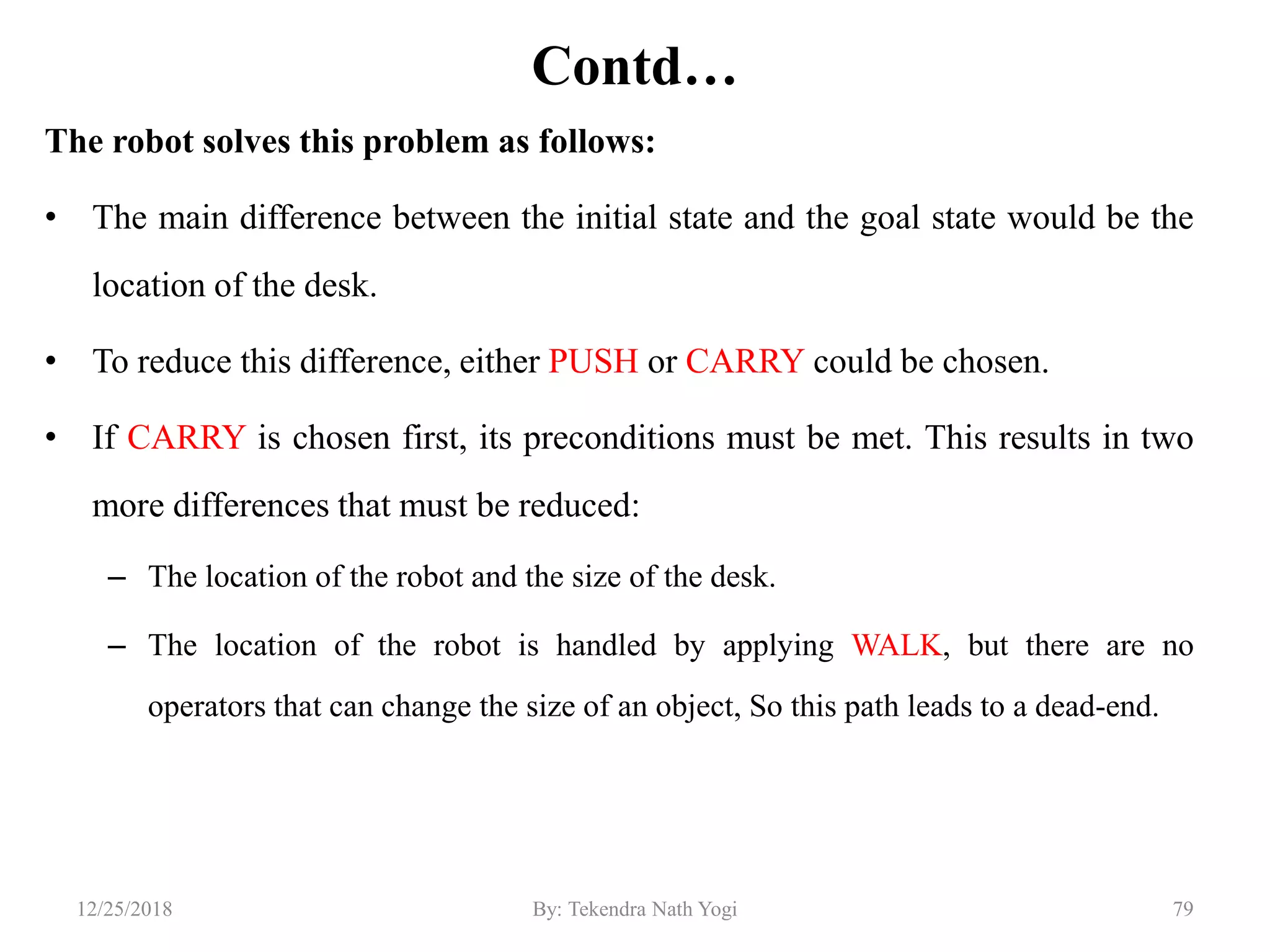 Contd…
The robot solves this problem as follows:
• The main difference between the initial state and the goal state would be the
location of the desk.
• To reduce this difference, either PUSH or CARRY could be chosen.
• If CARRY is chosen first, its preconditions must be met. This results in two
more differences that must be reduced:
– The location of the robot and the size of the desk.
– The location of the robot is handled by applying WALK, but there are no
operators that can change the size of an object, So this path leads to a dead-end.
7912/25/2018 By: Tekendra Nath Yogi
 