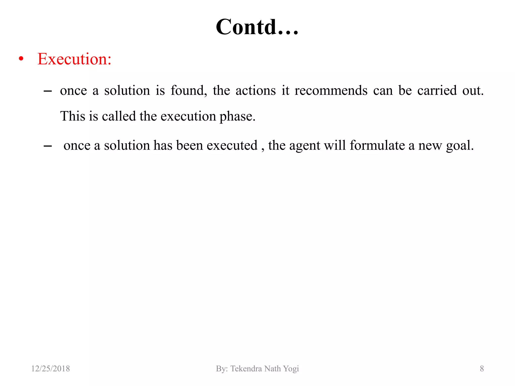 Contd…
• Execution:
– once a solution is found, the actions it recommends can be carried out.
This is called the execution phase.
– once a solution has been executed , the agent will formulate a new goal.
812/25/2018 By: Tekendra Nath Yogi
 
