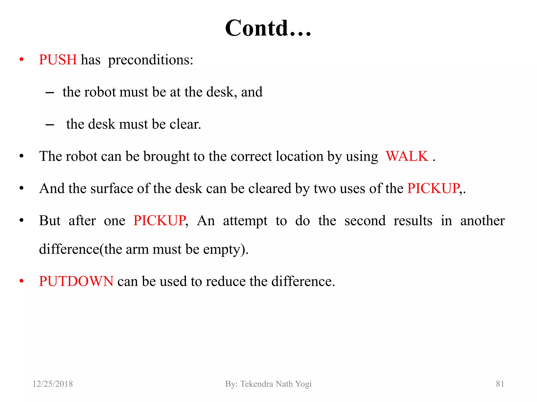 Contd…
• PUSH has preconditions:
– the robot must be at the desk, and
– the desk must be clear.
• The robot can be brought to the correct location by using WALK .
• And the surface of the desk can be cleared by two uses of the PICKUP,.
• But after one PICKUP, An attempt to do the second results in another
difference(the arm must be empty).
• PUTDOWN can be used to reduce the difference.
8112/25/2018 By: Tekendra Nath Yogi
 