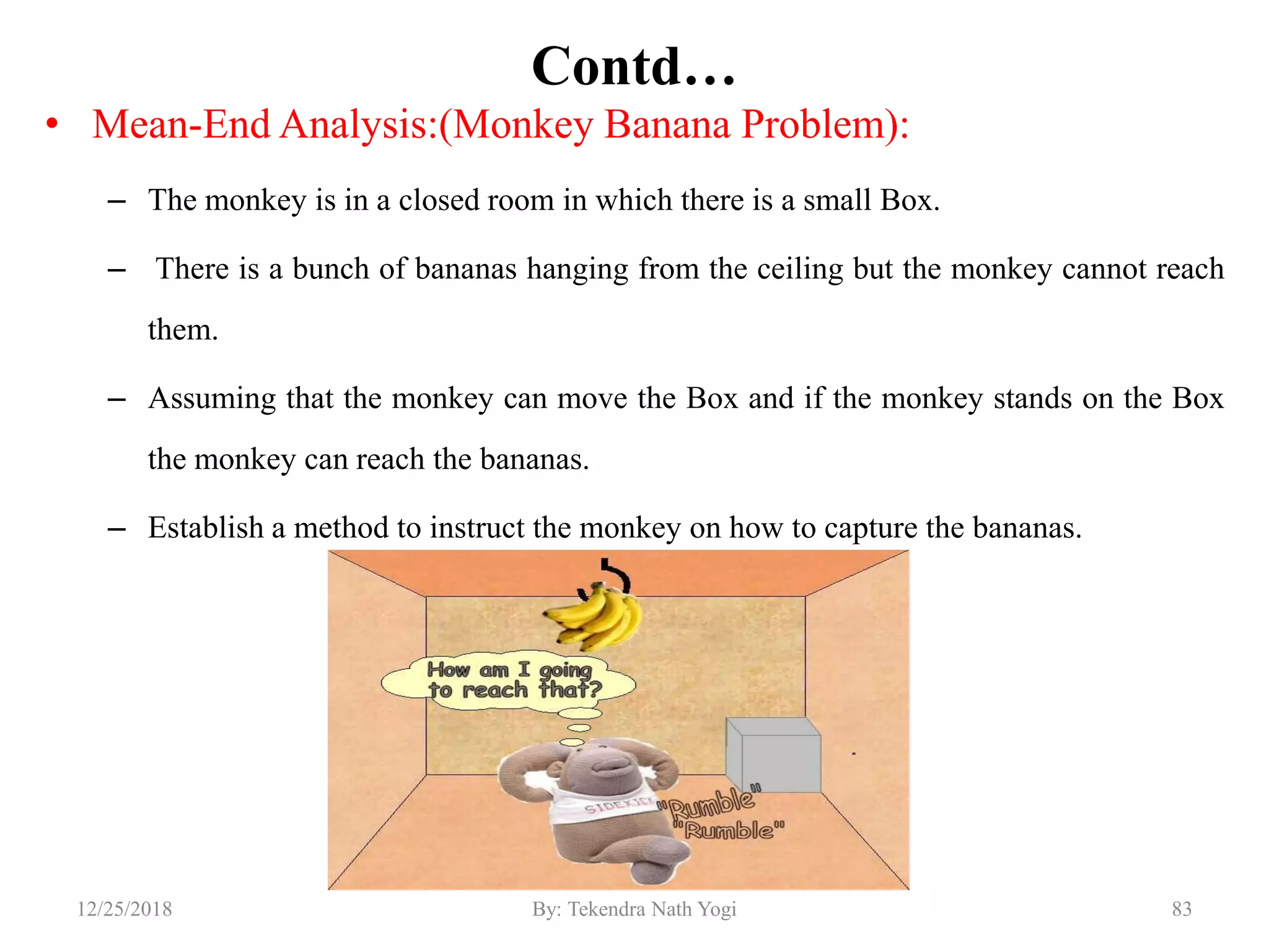 Contd…
• Mean-End Analysis:(Monkey Banana Problem):
– The monkey is in a closed room in which there is a small Box.
– There is a bunch of bananas hanging from the ceiling but the monkey cannot reach
them.
– Assuming that the monkey can move the Box and if the monkey stands on the Box
the monkey can reach the bananas.
– Establish a method to instruct the monkey on how to capture the bananas.
8312/25/2018 By: Tekendra Nath Yogi
 