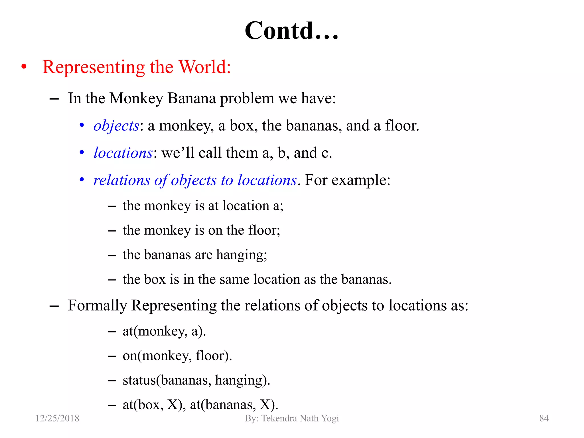 Contd…
• Representing the World:
– In the Monkey Banana problem we have:
• objects: a monkey, a box, the bananas, and a floor.
• locations: we‟ll call them a, b, and c.
• relations of objects to locations. For example:
– the monkey is at location a;
– the monkey is on the floor;
– the bananas are hanging;
– the box is in the same location as the bananas.
– Formally Representing the relations of objects to locations as:
– at(monkey, a).
– on(monkey, floor).
– status(bananas, hanging).
– at(box, X), at(bananas, X).
8412/25/2018 By: Tekendra Nath Yogi
 
