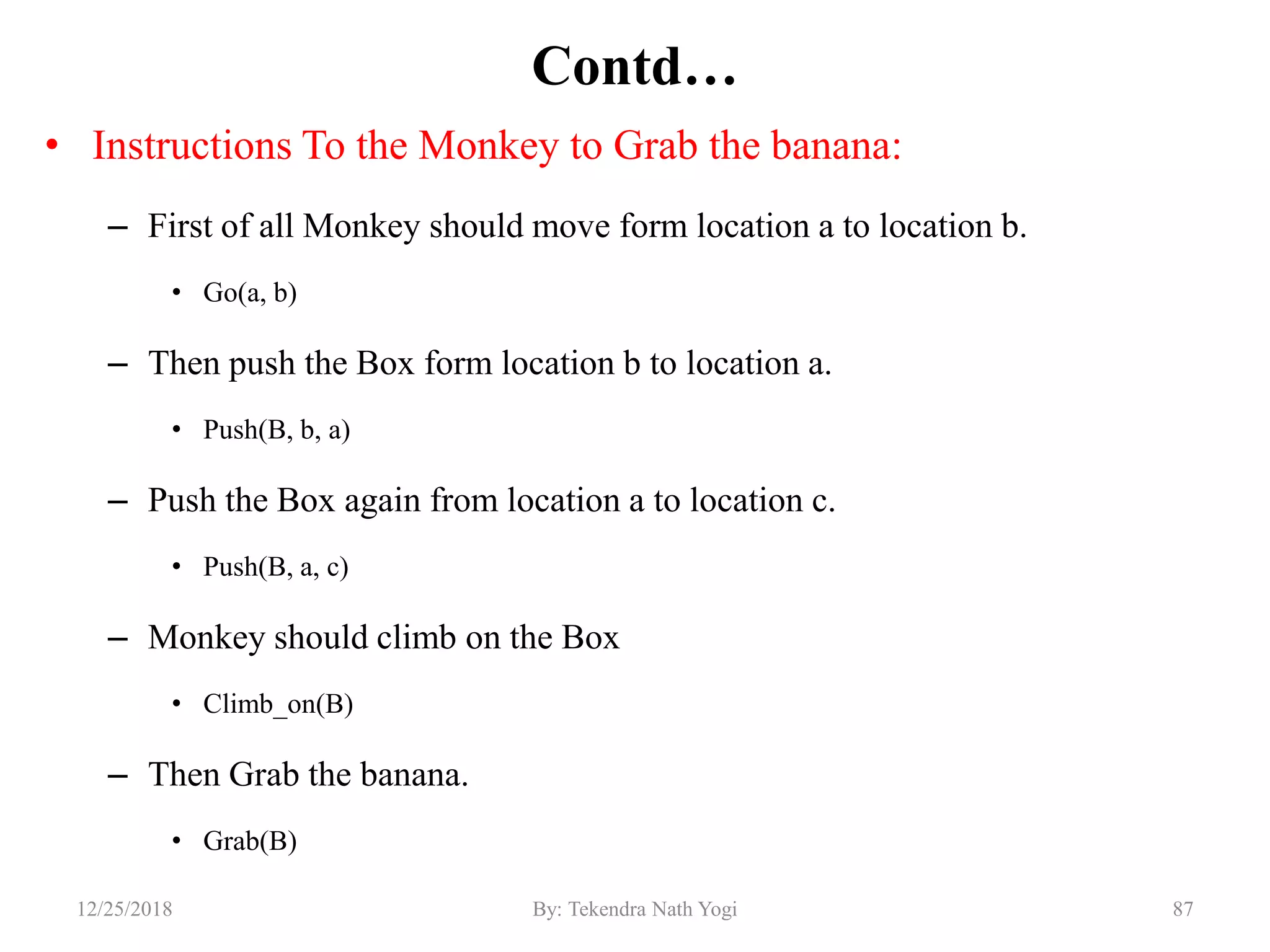 Contd…
• Instructions To the Monkey to Grab the banana:
– First of all Monkey should move form location a to location b.
• Go(a, b)
– Then push the Box form location b to location a.
• Push(B, b, a)
– Push the Box again from location a to location c.
• Push(B, a, c)
– Monkey should climb on the Box
• Climb_on(B)
– Then Grab the banana.
• Grab(B)
8712/25/2018 By: Tekendra Nath Yogi
 
