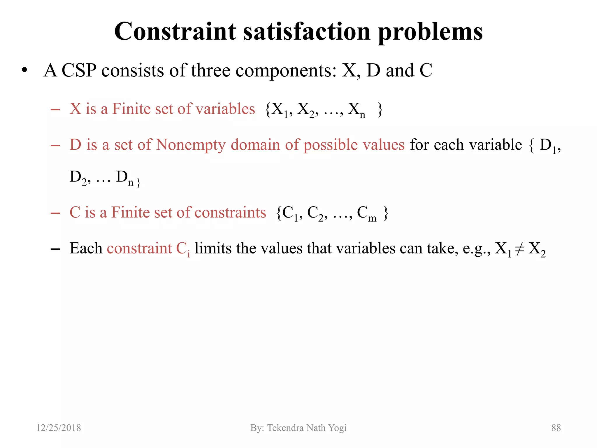 Constraint satisfaction problems
• A CSP consists of three components: X, D and C
– X is a Finite set of variables {X1, X2, …, Xn }
– D is a set of Nonempty domain of possible values for each variable { D1,
D2, … Dn }
– C is a Finite set of constraints {C1, C2, …, Cm }
– Each constraint Ci limits the values that variables can take, e.g., X1 ≠ X2
8812/25/2018 By: Tekendra Nath Yogi
 