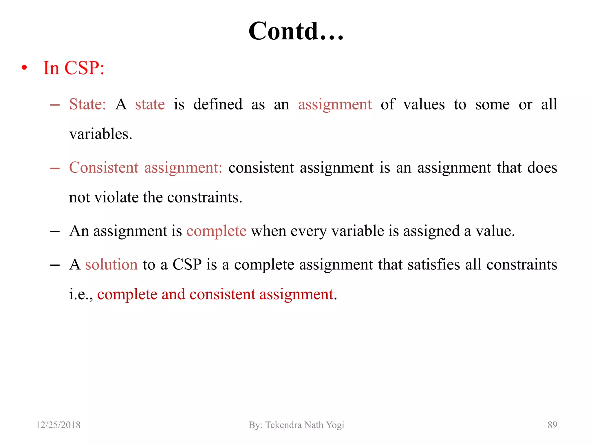 Contd…
• In CSP:
– State: A state is defined as an assignment of values to some or all
variables.
– Consistent assignment: consistent assignment is an assignment that does
not violate the constraints.
– An assignment is complete when every variable is assigned a value.
– A solution to a CSP is a complete assignment that satisfies all constraints
i.e., complete and consistent assignment.
8912/25/2018 By: Tekendra Nath Yogi
 