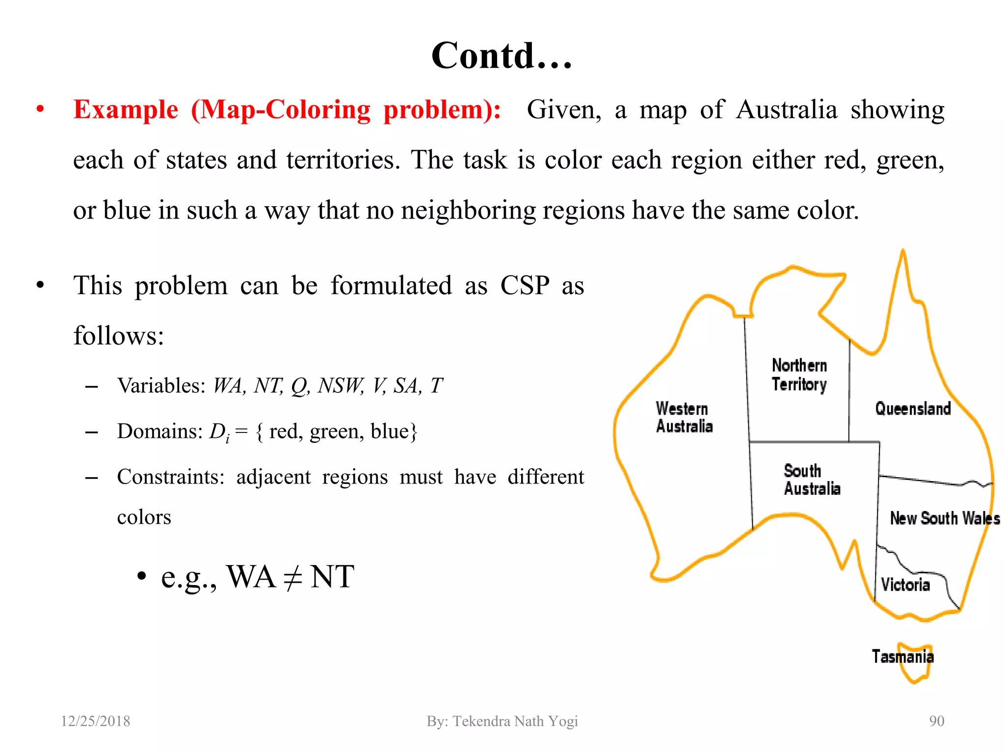 Contd…
• Example (Map-Coloring problem): Given, a map of Australia showing
each of states and territories. The task is color each region either red, green,
or blue in such a way that no neighboring regions have the same color.
9012/25/2018 By: Tekendra Nath Yogi
• This problem can be formulated as CSP as
follows:
– Variables: WA, NT, Q, NSW, V, SA, T
– Domains: Di = { red, green, blue}
– Constraints: adjacent regions must have different
colors
• e.g., WA ≠ NT
 