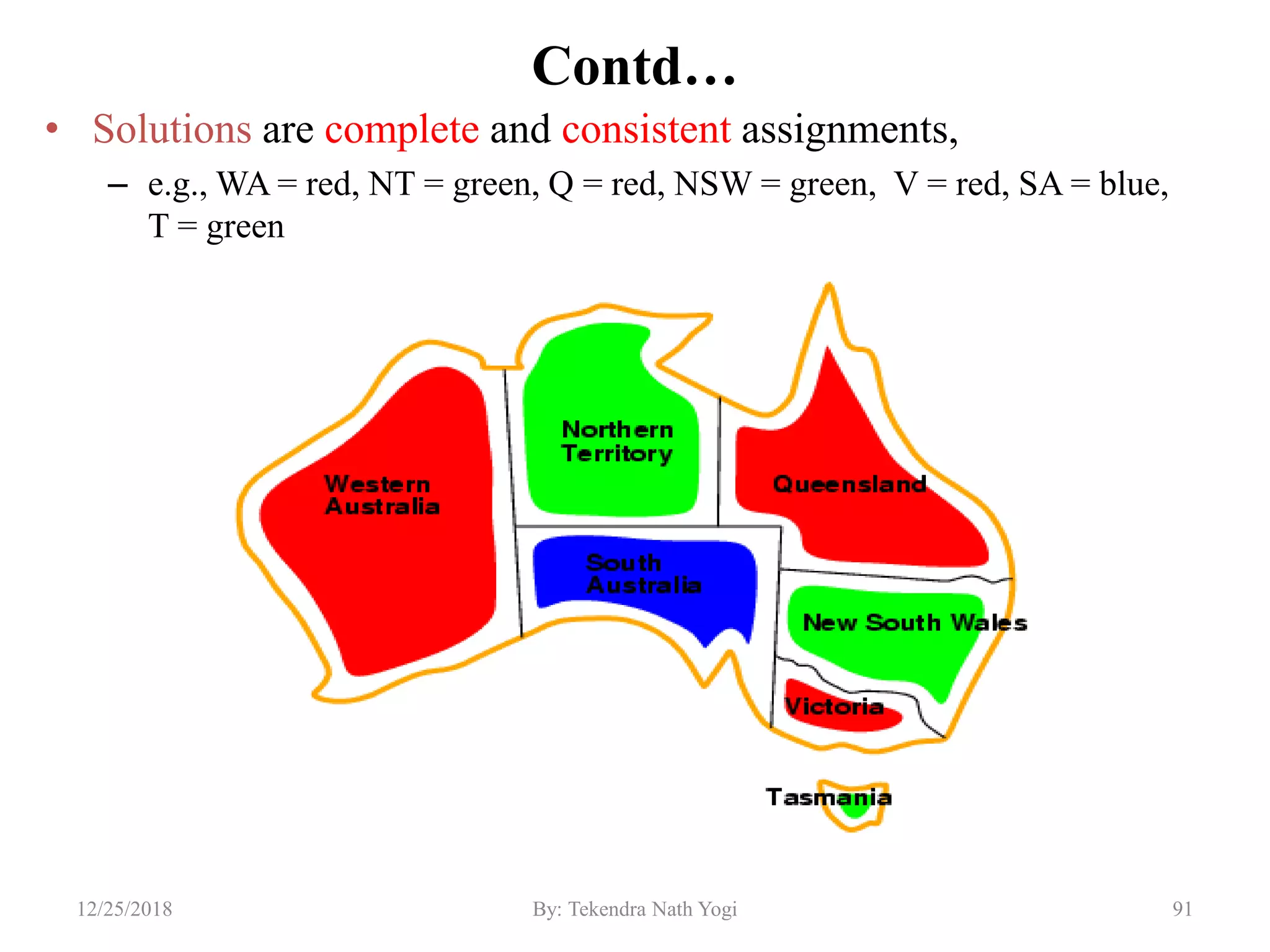 Contd…
• Solutions are complete and consistent assignments,
– e.g., WA = red, NT = green, Q = red, NSW = green, V = red, SA = blue,
T = green
9112/25/2018 By: Tekendra Nath Yogi
 