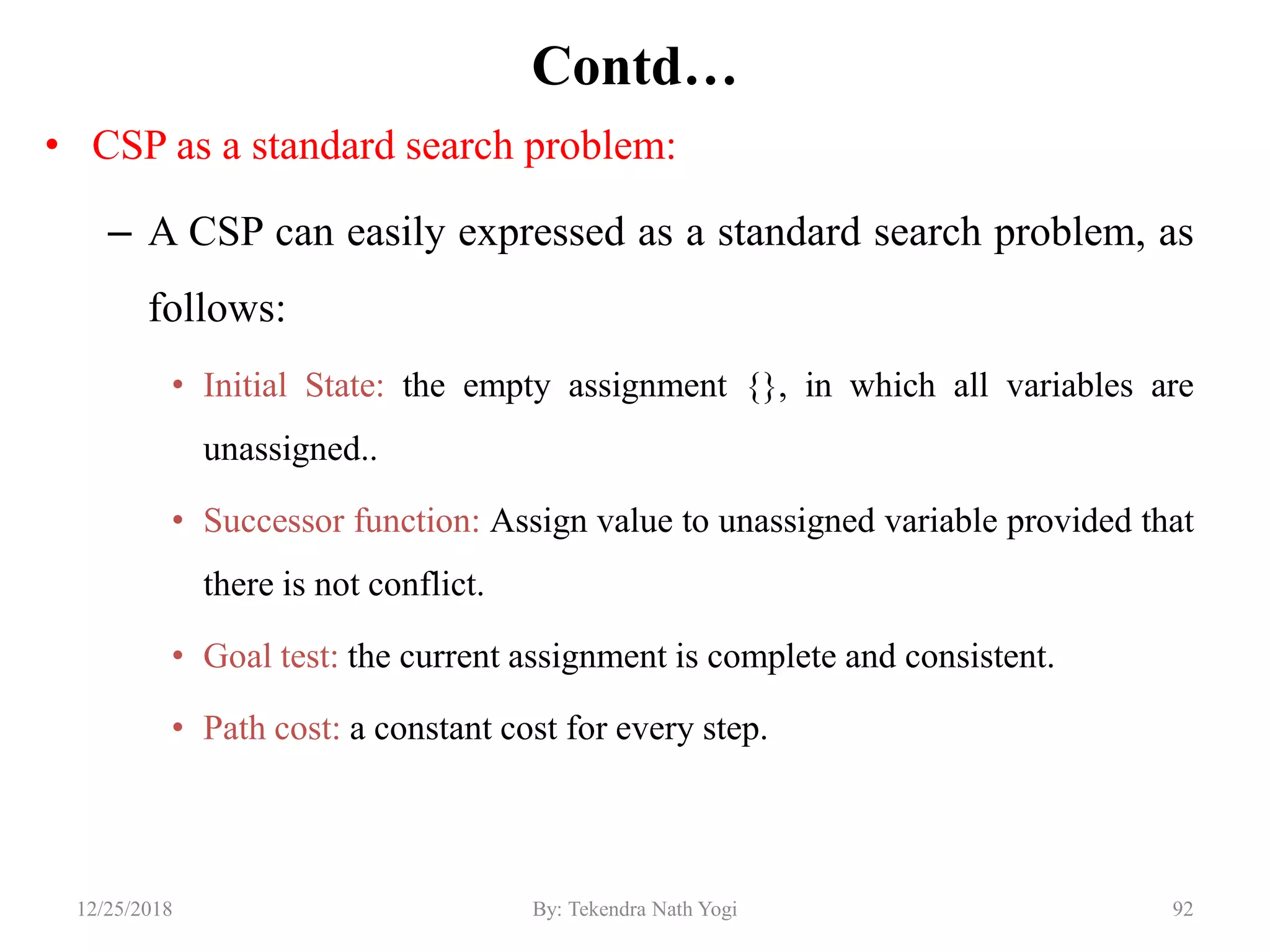 Contd…
• CSP as a standard search problem:
– A CSP can easily expressed as a standard search problem, as
follows:
• Initial State: the empty assignment {}, in which all variables are
unassigned..
• Successor function: Assign value to unassigned variable provided that
there is not conflict.
• Goal test: the current assignment is complete and consistent.
• Path cost: a constant cost for every step.
9212/25/2018 By: Tekendra Nath Yogi
 