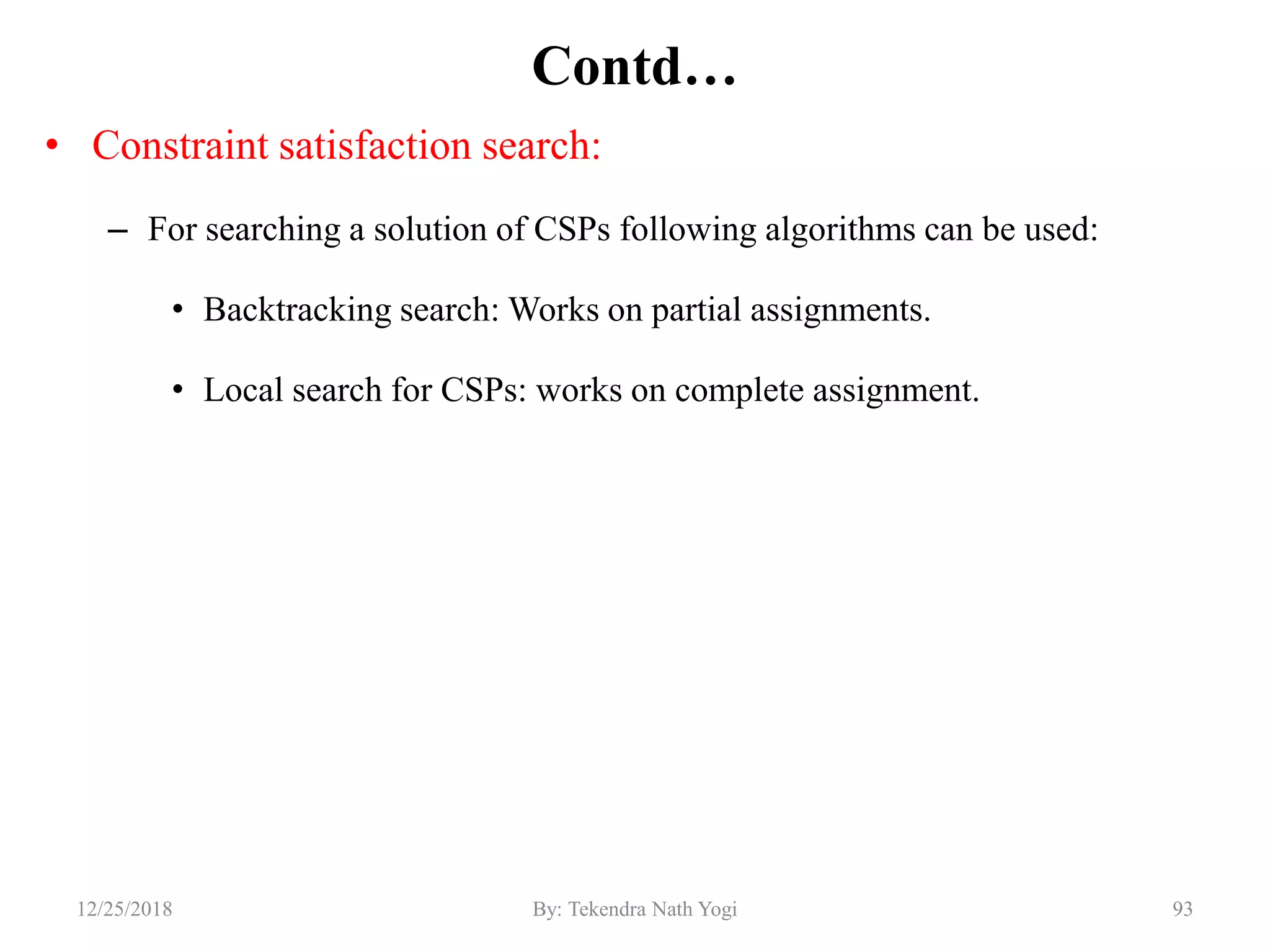 Contd…
• Constraint satisfaction search:
– For searching a solution of CSPs following algorithms can be used:
• Backtracking search: Works on partial assignments.
• Local search for CSPs: works on complete assignment.
9312/25/2018 By: Tekendra Nath Yogi
 
