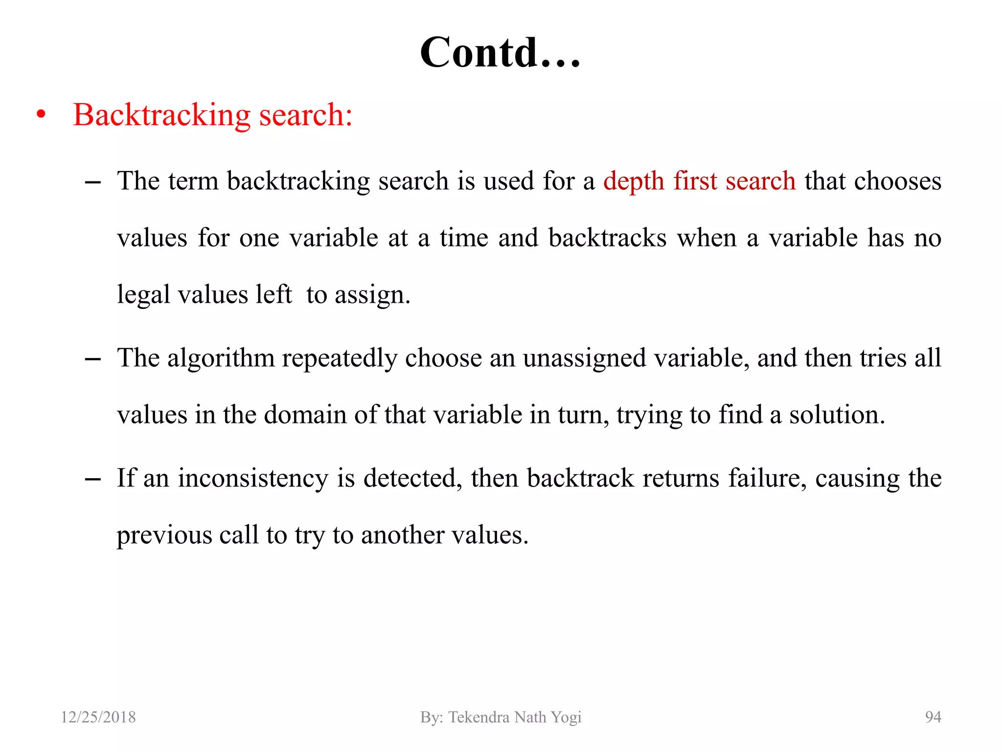 Contd…
• Backtracking search:
– The term backtracking search is used for a depth first search that chooses
values for one variable at a time and backtracks when a variable has no
legal values left to assign.
– The algorithm repeatedly choose an unassigned variable, and then tries all
values in the domain of that variable in turn, trying to find a solution.
– If an inconsistency is detected, then backtrack returns failure, causing the
previous call to try to another values.
9412/25/2018 By: Tekendra Nath Yogi
 