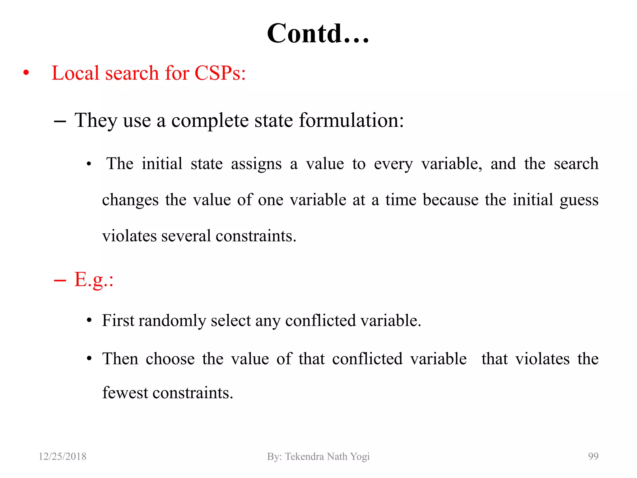 Contd…
• Local search for CSPs:
– They use a complete state formulation:
• The initial state assigns a value to every variable, and the search
changes the value of one variable at a time because the initial guess
violates several constraints.
– E.g.:
• First randomly select any conflicted variable.
• Then choose the value of that conflicted variable that violates the
fewest constraints.
9912/25/2018 By: Tekendra Nath Yogi
 