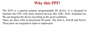 Why this PPI?
The 8255 is a general purpose programmable IO device. It is designed to
interface the CPU with some external devices like ADC, DAC, keyboard etc.
We can program the device according to the given condition.
There are three 8-bit bi-directional IO ports. The Port-A, Port-B and Port-C.
These ports are assigned as input or output port.
 