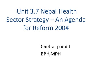 Unit 3.7 Nepal Health
Sector Strategy – An Agenda
for Reform 2004
Chetraj pandit
BPH,MPH
 