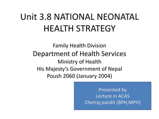 Unit 3.8 NATIONAL NEONATAL
HEALTH STRATEGY
Family Health Division
Department of Health Services
Ministry of Health
His Majesty’s Government of Nepal
Poush 2060 (January 2004)
Presented by
Lecture in ACAS
Chetraj pandit (BPH,MPH)
 