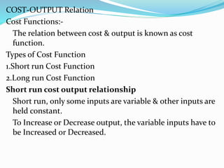 COST-OUTPUT Relation
Cost Functions:-
The relation between cost & output is known as cost
function.
Types of Cost Function
1.Short run Cost Function
2.Long run Cost Function
Short run cost output relationship
Short run, only some inputs are variable & other inputs are
held constant.
To Increase or Decrease output, the variable inputs have to
be Increased or Decreased.
 