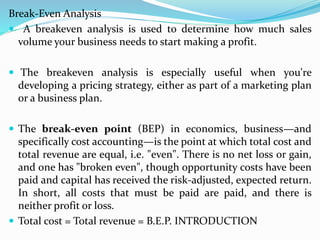 Break-Even Analysis
 A breakeven analysis is used to determine how much sales
volume your business needs to start making a profit.
 The breakeven analysis is especially useful when you're
developing a pricing strategy, either as part of a marketing plan
or a business plan.
 The break-even point (BEP) in economics, business—and
specifically cost accounting—is the point at which total cost and
total revenue are equal, i.e. "even". There is no net loss or gain,
and one has "broken even", though opportunity costs have been
paid and capital has received the risk-adjusted, expected return.
In short, all costs that must be paid are paid, and there is
neither profit or loss.
 Total cost = Total revenue = B.E.P. INTRODUCTION
 