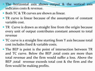  The horizontal axis shows output & the vertical axis
indicates costs & revenue.
 Both TC & TR curves are shown as linear.
 TR curve is linear because of the assumption of constant
variable cost.
 TR Curve is drawn as straight line from the origin because
every unit of output contributes constant amount to total
revenue
 TC curve is a straight line starting from Y axis because total
cost includes fixed & variable costs.
 The BEP is point is the point of intersection between TR
and TC curve. Below the BEP ,total costs are more than
total revenue and the firm would suffer a loss. Above the
BEP ,total revenue exceeds total cost & the firm and the
firm would be making profits.
 