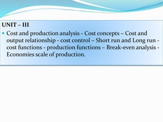 UNIT – III
 Cost and production analysis - Cost concepts – Cost and
output relationship - cost control – Short run and Long run -
cost functions - production functions – Break-even analysis -
Economies scale of production.
 
