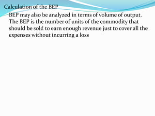Calculation of the BEP
BEP may also be analyzed in terms of volume of output.
The BEP is the number of units of the commodity that
should be sold to earn enough revenue just to cover all the
expenses without incurring a loss
 