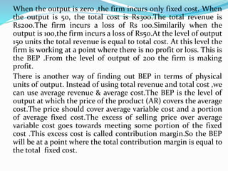 When the output is zero ,the firm incurs only fixed cost. When
the output is 50, the total cost is Rs300.The total revenue is
Rs200.The firm incurs a loss of Rs 100.Similarily when the
output is 100,the firm incurs a loss of Rs50.At the level of output
150 units the total revenue is equal to total cost. At this level the
firm is working at a point where there is no profit or loss. This is
the BEP .From the level of output of 200 the firm is making
profit.
There is another way of finding out BEP in terms of physical
units of output. Instead of using total revenue and total cost ,we
can use average revenue & average cost.The BEP is the level of
output at which the price of the product (AR) covers the average
cost.The price should cover average variable cost and a portion
of average fixed cost.The excess of selling price over average
variable cost goes towards meeting some portion of the fixed
cost .This excess cost is called contribution margin.So the BEP
will be at a point where the total contribution margin is equal to
the total fixed cost.
 