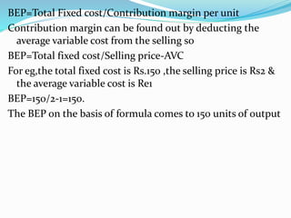 BEP=Total Fixed cost/Contribution margin per unit
Contribution margin can be found out by deducting the
average variable cost from the selling so
BEP=Total fixed cost/Selling price-AVC
For eg,the total fixed cost is Rs.150 ,the selling price is Rs2 &
the average variable cost is Re1
BEP=150/2-1=150.
The BEP on the basis of formula comes to 150 units of output
 
