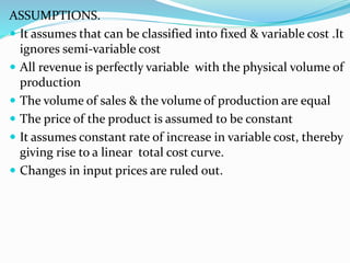 ASSUMPTIONS.
 It assumes that can be classified into fixed & variable cost .It
ignores semi-variable cost
 All revenue is perfectly variable with the physical volume of
production
 The volume of sales & the volume of production are equal
 The price of the product is assumed to be constant
 It assumes constant rate of increase in variable cost, thereby
giving rise to a linear total cost curve.
 Changes in input prices are ruled out.
 