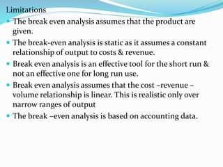 Limitations
 The break even analysis assumes that the product are
given.
 The break-even analysis is static as it assumes a constant
relationship of output to costs & revenue.
 Break even analysis is an effective tool for the short run &
not an effective one for long run use.
 Break even analysis assumes that the cost –revenue –
volume relationship is linear. This is realistic only over
narrow ranges of output
 The break –even analysis is based on accounting data.
 