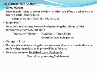Use of Break-even Analysis
 Safety Margin
Safety margin refers to extent to which the firm can afford a decline insales
before it starts incuring loses.
Safety of margin=(Sale-BEP )/Sales X100
 Target Profit
Break even analysis may be used for determining the volume of sales
necessary to achieve a target profit
Target sales Volume= Fixed Cost + Target Profit
Contribution margin per unit
 Change in Price
 The formula for determining the new volume of slaes to maintain the same
profit with given reduction in price will be as follows:-
 New sales volume= Total fixed cost + Total profit
New selling price – Avg Variable cost
 