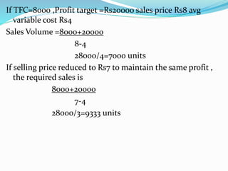 If TFC=8000 ,Profit target =Rs20000 sales price Rs8 avg
variable cost Rs4
Sales Volume =8000+20000
8-4
28000/4=7000 units
If selling price reduced to Rs7 to maintain the same profit ,
the required sales is
8000+20000
7-4
28000/3=9333 units
 
