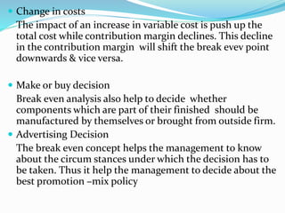  Change in costs
The impact of an increase in variable cost is push up the
total cost while contribution margin declines. This decline
in the contribution margin will shift the break evev point
downwards & vice versa.
 Make or buy decision
Break even analysis also help to decide whether
components which are part of their finished should be
manufactured by themselves or brought from outside firm.
 Advertising Decision
The break even concept helps the management to know
about the circum stances under which the decision has to
be taken. Thus it help the management to decide about the
best promotion –mix policy
 
