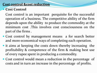 Cost control &cost reduction
 Cost Control
Cost control is an important perquisite for the successful
operation of a business. The competitive ability of the firm
depends upon the ability to produce the commodity at the
minimum cost .This involves cost consciousness on the
part of the firms .
 Cost control by management means a for search better
and more economical ways of completing each operation.
 it aims at keeping the costs down thereby increasing the
profitability & competence of the firm & making best use
of every rupee spent in producing a commodity.
 Cost control would mean a reduction in the percentage of
costs and in turn an increase in the percentage of profits.
 