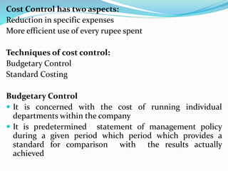 Cost Control has two aspects:
Reduction in specific expenses
More efficient use of every rupee spent
Techniques of cost control:
Budgetary Control
Standard Costing
Budgetary Control
 It is concerned with the cost of running individual
departments within the company
 It is predetermined statement of management policy
during a given period which period which provides a
standard for comparison with the results actually
achieved
 