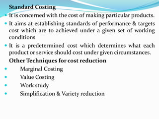 Standard Costing
 It is concerned with the cost of making particular products.
 It aims at establishing standards of performance & targets
cost which are to achieved under a given set of working
conditions
 It is a predetermined cost which determines what each
product or service should cost under given circumstances.
Other Techniques for cost reduction
 Marginal Costing
 Value Costing
 Work study
 Simplification & Variety reduction
 