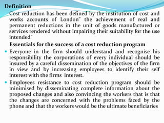 Definition
Cost reduction has been defined by the institution of cost and
works accounts of London” the achievement of real and
permanent reductions in the unit of goods manufactured or
services rendered without impairing their suitability for the use
intended”
Essentials for the success of a cost reduction program
 Everyone in the firm should understand and recognise his
responsibility the corporations of every individual should be
insured by a careful dissemination of the objectives of the firm
in view and by increasing employees to identify their self
interest with the firms interest.
 Employees resistance to cost reduction program should be
minimised by disseminating complete information about the
proposed changes and also convincing the workers that is that
the changes are concerned with the problems faced by the
phone and that the workers would be the ultimate beneficiaries
 