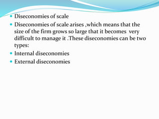  Diseconomies of scale
 Diseconomies of scale arises ,which means that the
size of the firm grows so large that it becomes very
difficult to manage it .These diseconomies can be two
types:
 Internal diseconomies
 External diseconomies
 