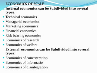 ECONOMICS OF SCALE
Internal economics can be Subdivided into several
types:
 Technical economics
 Managerial economics
 Marketing economics
 Financial economics
 Risk bearing economics
 Economics of research
 Economics of welfare
External economics can be Subdivided into several
types:
 Economics of concentration
 Economics of informatio
 Economics of disintegration
 