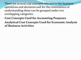 There are several cost concepts relevant to the business
operations and decisions and for the convenience of
understanding these can be grouped under two
overlapping categories:
Cost Concepts Used for Accounting Purposes
Analytical Cost Concepts Used for Economic Analysis
of Business Activities
 