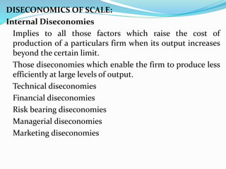 DISECONOMICS OF SCALE:
Internal Diseconomies
Implies to all those factors which raise the cost of
production of a particulars firm when its output increases
beyond the certain limit.
Those diseconomies which enable the firm to produce less
efficiently at large levels of output.
Technical diseconomies
Financial diseconomies
Risk bearing diseconomies
Managerial diseconomies
Marketing diseconomies
 