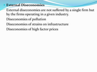  External Diseconomies
External diseconomies are not suffered by a single firm but
by the firms operating in a given industry.
Diseconomies of pollution
Diseconomies of strains on infrastructure
Diseconomies of high factor prices
 