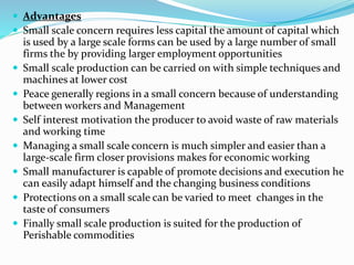  Advantages
 Small scale concern requires less capital the amount of capital which
is used by a large scale forms can be used by a large number of small
firms the by providing larger employment opportunities
 Small scale production can be carried on with simple techniques and
machines at lower cost
 Peace generally regions in a small concern because of understanding
between workers and Management
 Self interest motivation the producer to avoid waste of raw materials
and working time
 Managing a small scale concern is much simpler and easier than a
large-scale firm closer provisions makes for economic working
 Small manufacturer is capable of promote decisions and execution he
can easily adapt himself and the changing business conditions
 Protections on a small scale can be varied to meet changes in the
taste of consumers
 Finally small scale production is suited for the production of
Perishable commodities
 