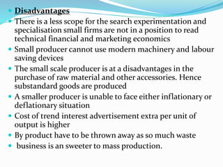  Disadvantages
 There is a less scope for the search experimentation and
specialisation small firms are not in a position to read
technical financial and marketing economics
 Small producer cannot use modern machinery and labour
saving devices
 The small scale producer is at a disadvantages in the
purchase of raw material and other accessories. Hence
substandard goods are produced
 A smaller producer is unable to face either inflationary or
deflationary situation
 Cost of trend interest advertisement extra per unit of
output is higher
 By product have to be thrown away as so much waste
 business is an sweeter to mass production.
 