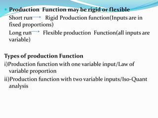  Production Function may be rigid or flexible
Short run Rigid Production function(Inputs are in
fixed proportions)
Long run Flexible production Function(all inputs are
variable)
Types of production Function
i)Production function with one variable input/Law of
variable proportion
ii)Production function with two variable inputs/Iso-Quant
analysis
 