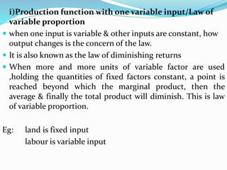 i)Production function with one variable input/Law of
variable proportion
 when one input is variable & other inputs are constant, how
output changes is the concern of the law.
 It is also known as the law of diminishing returns
 When more and more units of variable factor are used
,holding the quantities of fixed factors constant, a point is
reached beyond which the marginal product, then the
average & finally the total product will diminish. This is law
of variable proportion.
Eg: land is fixed input
labour is variable input
 