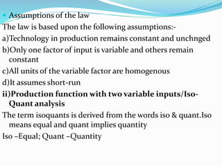  Assumptions of the law
The law is based upon the following assumptions:-
a)Technology in production remains constant and unchnged
b)Only one factor of input is variable and others remain
constant
c)All units of the variable factor are homogenous
d)It assumes short-run
ii)Production function with two variable inputs/Iso-
Quant analysis
The term isoquants is derived from the words iso & quant.Iso
means equal and quant implies quantity
Iso –Equal; Quant –Quantity
 