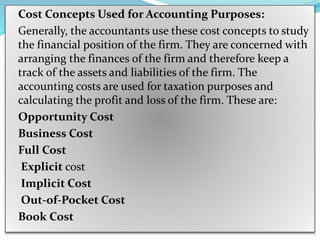 Cost Concepts Used for Accounting Purposes:
Generally, the accountants use these cost concepts to study
the financial position of the firm. They are concerned with
arranging the finances of the firm and therefore keep a
track of the assets and liabilities of the firm. The
accounting costs are used for taxation purposes and
calculating the profit and loss of the firm. These are:
Opportunity Cost
Business Cost
Full Cost
Explicit cost
Implicit Cost
Out-of-Pocket Cost
Book Cost
 