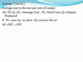 Average Cost(AC)
Average cost is the cost per unit of output
AC=TC/Q ,AC =Average Cost , TC=Total Cost ,Q= Output
Produced
If TC =100; Q= 10; then AC=100/10= Rs 10/-
AC=AFC + AVC
 