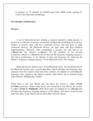 It operates on 79 channels in 2.4GHZ band with 1MHZ carrier spacing Pi-
conet is the important terminology
NETWORK TOPOLOGY
Piconet:
A set of bluetooth devices sharing a common channel is called piconet. A
piconet is a collection of devices connected via Bluetooth technology in an ad hoc
fashion. A piconet starts with two connected devices, and may grow to eight
connected devices. All Bluetooth devices are peer units and have identical
implementations. However, when establishing a piconet, one unit will act as
a Master and the other(s) as slave(s) for the duration of the piconet
connection. Master is a Bluetooth device that sets the frequency hopping sequence.
The Slave synchronizes to the Masters in time and frequency by following the
Master‘s frequency hoping sequence. Every Bluetooth device has a unique
Bluetooth device address and a 28-bit Bluetooth clock. The baseband part of
the Bluetooth System uses a special algorithm, which calculates the frequency hop
sequence from the masters clock and device address. In addition to controlling the
frequency hop sequence, the Master controls when Slaves are to transmit using
Time Division Multiplexing (TDM).
When there is just one Master and one Slave the system is called a Point
to Point connection. When many Slaves are connected to one Master, the system
is called a Point to Multipoint. Both these types are referred to as a Piconet and
all follow the frequency hopping sequence of the Master. The Slaves in the Piconet
only have links to the Master and no direct links between Slaves.
 