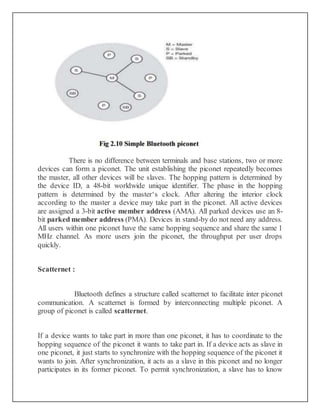 There is no difference between terminals and base stations, two or more
devices can form a piconet. The unit establishing the piconet repeatedly becomes
the master, all other devices will be slaves. The hopping pattern is determined by
the device ID, a 48-bit worldwide unique identifier. The phase in the hopping
pattern is determined by the master‘s clock. After altering the interior clock
according to the master a device may take part in the piconet. All active devices
are assigned a 3-bit active member address (AMA). All parked devices use an 8-
bit parked member address (PMA). Devices in stand-by do not need any address.
All users within one piconet have the same hopping sequence and share the same 1
MHz channel. As more users join the piconet, the throughput per user drops
quickly.
Scatternet :
Bluetooth defines a structure called scatternet to facilitate inter piconet
communication. A scatternet is formed by interconnecting multiple piconet. A
group of piconet is called scatternet.
If a device wants to take part in more than one piconet, it has to coordinate to the
hopping sequence of the piconet it wants to take part in. If a device acts as slave in
one piconet, it just starts to synchronize with the hopping sequence of the piconet it
wants to join. After synchronization, it acts as a slave in this piconet and no longer
participates in its former piconet. To permit synchronization, a slave has to know
 