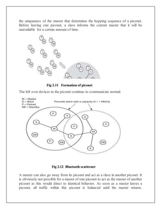 the uniqueness of the master that determines the hopping sequence of a piconet.
Before leaving one piconet, a slave informs the current master that it will be
unavailable for a certain amount of time.
The left over devices in the piconet continue to communicate normal.
A master can also go away from its piconet and act as a slave in another piconet. It
is obviously not possible for a master of one piconet to act as the master of another
piconet as this would direct to identical behavior. As soon as a master leaves a
piconet, all traffic within this piconet is balanced until the master returns.
 