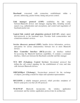 Baseband: concerned with connection establishment within a
piconet, addressing, packet format, timing and power control.
Link manager protocol (LMP): establishes the link setup
between Bluetooth devices and manages ongoing links, including security
aspects (e.g. authentication and encryption), and control and negotiation of
baseband packet size
Logical link control and adaptation protocol (L2CAP): adapts upper
layer protocols to the baseband layer. Provides both connectionless and
connection-oriented services.
Service discovery protocol (SDP): handles device information, services,
and queries for service characteristics between two or more Bluetooth
devices.
Host Controller Interface (HCI): provides an interface method
for accessing the Bluetooth hardware capabilities. It contains a command
interface, which acts between the Baseband controller and link manager
TCS BIN (Telephony Control Service): bit-oriented protocol that
defines the call control signaling for the establishment of voice and data
calls between Bluetooth devices.
OBEX(OBject EXchange) : Session-layer protocol for the exchange
of objects, providing a model for object and operation representation
RFCOMM: a reliable transport protocol, which provides emulation of
RS232 serial ports over the L2CAP protocol
WAE/WAP: Bluetooth incorporates the wireless application
environment and the wireless application protocol into its architecture.
 