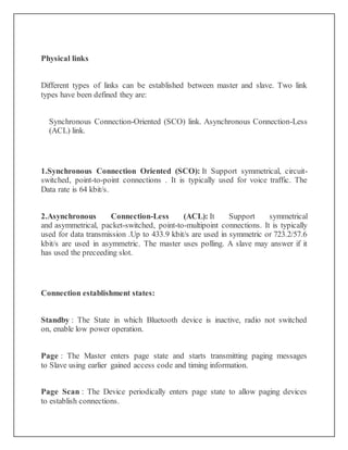 Physical links
Different types of links can be established between master and slave. Two link
types have been defined they are:
Synchronous Connection-Oriented (SCO) link. Asynchronous Connection-Less
(ACL) link.
1.Synchronous Connection Oriented (SCO): It Support symmetrical, circuit-
switched, point-to-point connections . It is typically used for voice traffic. The
Data rate is 64 kbit/s.
2.Asynchronous Connection-Less (ACL): It Support symmetrical
and asymmetrical, packet-switched, point-to-multipoint connections. It is typically
used for data transmission .Up to 433.9 kbit/s are used in symmetric or 723.2/57.6
kbit/s are used in asymmetric. The master uses polling. A slave may answer if it
has used the preceeding slot.
Connection establishment states:
Standby : The State in which Bluetooth device is inactive, radio not switched
on, enable low power operation.
Page : The Master enters page state and starts transmitting paging messages
to Slave using earlier gained access code and timing information.
Page Scan : The Device periodically enters page state to allow paging devices
to establish connections.
 